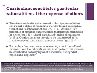 +
Curriculum constitutes particular
rationalities at the expense of others
 “Curricula are historically formed within systems of ideas
that inscribe styles of reasoning, standards, and conceptual
distinctions in school practices” (p. 151). [Offering] “an
ensemble of methods and strategies that inscribe principles
for action” (p. 163). . . [and particular] “styles of reasoning”
(p. 151). Curriculum must therefore be understood as “a
practice of governing and an effect of power” (p. 151).1
 Curriculum forms our ways of reasoning about the self and
the world, and the rationalities that emerge from this process
are constituted not only by what it includes, but by what it
implies and neglects.2
1. Popkewitz, T. S. (2001). The production of reason and power: Curriculum history and intellectual traditions. In T. S. Popkewitz, B.
M. Franklin & M. A. Pereyra (Eds.), Cultural history and education: Critical essays on knowledge and schooling (pp. 151-183). New
York: Routledge Falmer.
2. Parkes, R. J. (2011). Interrupting history: Rethinking history curriculum after 'the end of history'. New York: Peter Lang.
 
