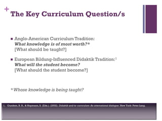 +
1. Gundem, B. B., & Hopmann, S. (Eds.). (2002). Didaktik and/or curriculum: An international dialogue. New York: Peter Lang.
The Key Curriculum Question/s
 Anglo-American Curriculum Tradition:
What knowledge is of most worth?*
[What should be taught?]
 European Bildung-Influenced Didaktik Tradition:1
What will the student become?
[What should the student become?]
*Whose knowledge is being taught?
 