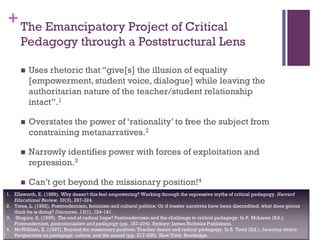 +
 Uses rhetoric that “give[s] the illusion of equality
[empowerment, student voice, dialogue] while leaving the
authoritarian nature of the teacher/student relationship
intact”.1
 Overstates the power of ‘rationality’ to free the subject from
constraining metanarratives.2
 Narrowly identifies power with forces of exploitation and
repression.3
 Can’t get beyond the missionary position!4
The Emancipatory Project of Critical
Pedagogy through a Poststructural Lens
1. Ellsworth, E. (1989). Why doesn't this feel empowering? Working through the repressive myths of critical pedagogy. Harvard
Educational Review, 59(3), 297-324.
2. Yates, L. (1992). Postmodernism, feminism and cultural politics: Or if master naratives have been discredited, what does giroux
think he is doing? Discourse, 13(1), 124-141.
3. Shapiro, S. (1995). The end of radical hope? Postmodernism and the challenge to critical pedagogy. In P. McLaren (Ed.),
Postmodernism, postcolonialism and pedagogy (pp. 187-204). Sydney: James Nicholas Publishers.
4. McWilliam, E. (1997). Beyond the missionary position: Teacher desire and radical pedagogy. In S. Todd (Ed.), Learning desire:
Perspectives on pedagogy, culture, and the unsaid (pp. 217-235). New York: Routledge.
 