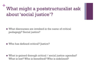 +
 What discourses are invoked in the name of critical
pedagogy? Social justice?
 Who has defined critical? Justice?
 What is gained through critical / social justice agendas?
What is lost? Who is benefited? Who is sidelined?
What might a poststructuralist ask
about ‘social justice’?
 