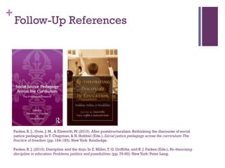 +
Parkes, R. J., Gore, J. M., & Elsworth,W. (2010). After poststructuralism: Rethinking the discourse of social
justice pedagogy. In T. Chapman, & N. Hobbel (Eds.), Social justice pedagogy across the curriculum:The
Practice of freedom (pp. 164-183). NewYork: Routledge.
Parkes, R. J. (2010). Discipline and the dojo. In Z. Millei,T. G. Griffiths, and R. J. Parkes (Eds.), Re-theorizing
discipline in education: Problems, politics and possibilities (pp.76-90). NewYork: Peter Lang.
Follow-Up References
 