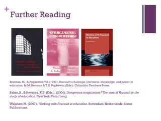 +
Brennan, M., & Popkewitz,T.S. (1997). Foucault's challenge: Discourse,knowledge, and power in
education. In M. Brennan & T. S. Popkewitz (Eds.). Columbia:Teachers Press.
Baker, B., & Heyning, K.E. (Eds.). (2004). Dangerous coagulations? The uses of Foucault in the
study of education.NewYork: Peter Lang.
Walshaw,M. (2007). Working with Foucault in education. Rotterdam, Netherlands: Sense
Publications.
Further Reading
 