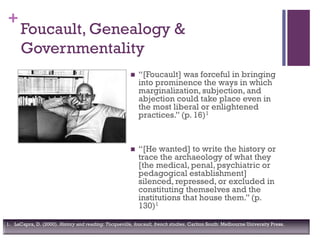 +
 “[Foucault] was forceful in bringing
into prominence the ways in which
marginalization, subjection, and
abjection could take place even in
the most liberal or enlightened
practices.” (p. 16)1
 “[He wanted] to write the history or
trace the archaeology of what they
[the medical, penal, psychiatric or
pedagogical establishment]
silenced, repressed, or excluded in
constituting themselves and the
institutions that house them.” (p.
130)1
Foucault, Genealogy &
Governmentality
1. LaCapra, D. (2000). History and reading: Tocqueville, foucault, french studies. Carlton South: Melbourne University Press.
 