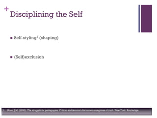 +
Disciplining the Self
 Self-styling1 (shaping)
 (Self)exclusion
1. Gore, J.M. (1993). The struggle for pedagogies: Critical and feminist discourses as regimes of truth. New York: Routledge.
 
