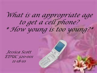 What is an appropriate age to get a cell phone? * How young is too young?* Jessica Scott EDUC 320-001 11-18-10 