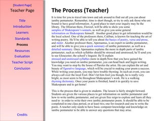 The Process (Teacher) [ Student Page ] Title Introduction Learners Standards Process Resources Credits Teacher Page It is time for you to travel into town and ask around to find out all you can about iambic pentameter. Remember, time is short though, so try to only ask those who are bound to have good information. A good place to start your inquiry may be the library. The librarian there, Florizel, will be able to show you some  samples of Shakespeare’s sonnets , as well as give you some general  information on Shakespeare  himself.  Another good place to get information would be the local school. One of the professors there, Caliban, is known for teaching the art of writing poetry. He’ll be able to tell you about  the basics of poetry ,  verse and prose , and  meter . Another professor there, Apemantus, is an expert in iambic pentameter, and will be able to give you a  quick summary  of iambic pentameter, as well as a  detailed summary . Once Apemantus explains the more in depth parts of iambic pentameter, such as which syllables should be stressed and unstressed, he’ll send you to see Gloucester, the school’s linguist. He’ll explain  stressed and unstressed syllables  more in depth.Now that you have gained the knowledge you need on iambic pentameter, you can head back and begin writing. You may want to stop by the house of Paroles the artist. He can explain the art and beauty of  figurative language , which will be crucial to making your poem a success. While writing your poem, you may have trouble rhyming. In such an event, you can always call over the local Fool. Don’t let him fool you though, he is really very bright, as most seem to be throughout Shakespeare’s work. He is a walking  rhyming dictionary . Once your poem is finished, hand it in quickly to save Shakespeare and to get home! This is the process that is given to students. The lesson is fairly straight forward. Students are given the various places to get information on iambic pentameter and how to write iambic pentameter, and are given free reign to explore and learn all they need to  in order to write their own iambic pentameter poem. It should be able to be completed in one class period, or at least two, one for research and one to write the poem. A teacher only needs to have basic computer knowledge and knowledge on iambic pentameter to be able to answer any questions that may arise. Evaluation Teacher Script Conclusion 