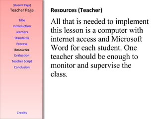 Resources (Teacher) [ Student Page ] Title Introduction Learners Standards Process Resources Credits Teacher Page All that is needed to implement this lesson is a computer with internet access and Microsoft Word for each student. One teacher should be enough to monitor and supervise the class.  Evaluation Teacher Script Conclusion 