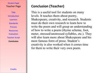 Conclusion (Teacher) [ Student Page ] Title Introduction Learners Standards Process Resources Credits Teacher Page This is a useful tool for students on many levels. It teaches them about poetry, Shakespeare, creativity, and research. Students must do their own research to learn how to write the poem and will grasp an understanding of how to write a poem (rhyme scheme, foot, meter, stressed/unstressed syllables, etc.). They will also learn more about Shakespeare and his most famous form of prose. Student’s creativity is also worked when it comes time for them to write their very own poem.  Evaluation Teacher Script Conclusion 