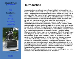 Introduction Student Page Title Introduction Task Process Evaluation Conclusion Credits [ Teacher Page ] Imagine that you have found yourself launched back in time, all the way back to the 16 th  century, with no way back. However, you are not too upset about it because as an overly enthusiastic English student, as I know you all are, you realize that you are in luck because you have traveled back to the time of Shakespeare! You immediately go to find him and as you spend time there you become one of Shakespeare’s very good friends, he rather likes the odd way you speak. As you spend some time there however, Shakespeare becomes very ill. He comes to you as his good friend and explains his predicament. He promised to write a book of poems in iambic pentameter for the king, as they are his favorite form of verse, but is unable to write in his condition. On top of that, the king is upset at Shakespeare for his poor display of monarchs in his last play, and will hang your poor friend if he cannot produce his book of poems by the king’s deadline. This is Shakespeare’s last chance to get on the king’s good side. If the king is happy with the poems, he will reward him with whatever he likes, but if they are disappointing, he will again hang your friend,  As his good friend, you decide to help Shakespeare out by writing poetry for him, and in return, ask that he asks the king for a time machine to send you back home, because you are now quite homesick. Shakespeare is more than happy to agree to the terms, but unfortunately is too sick to explain how to write an iambic pentameter poem. It is up to each of you to discover what an iambic pentameter poem consists of and to write one for Shakespeare in order to spare him from the king and to find a way home! Remember, Shakespeare’s life depends on these poems, so they must be good  and error free so the king thinks that he wrote them. Good luck! Photo by Flickr name:  grendelkhan 