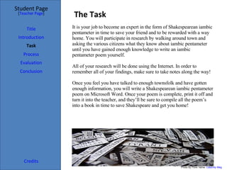 The Task Student Page Introduction Task Process Evaluation Conclusion Credits [ Teacher Page ] It is your job to become an expert in the form of Shakespearean iambic pentameter in time to save your friend and to be rewarded with a way home. You will participate in research by walking around town and asking the various citizens what they know about iambic pentameter until you have gained enough knowledge to write an iambic pentameter poem yourself. All of your research will be done using the Internet. In order to remember all of your findings, make sure to take notes along the way!  Once you feel you have talked to enough townsfolk and have gotten enough information, you will write a Shakespearean iambic pentameter poem on Microsoft Word. Once your poem is complete, print it off and turn it into the teacher, and they’ll be sure to compile all the poem’s into a book in time to save Shakespeare and get you home! Title Photo by Flickr name:  Calamity Meg 