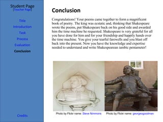 Conclusion  Student Page Title Introduction Task Process Evaluation Conclusion Credits [ Teacher Page ] Congratulations! Your poems came together to form a magnificent book of poetry. The king was ecstatic and, thinking that Shakespeare wrote the poems, put Shakespeare back on his good side and awarded him the time machine he requested. Shakespeare is very grateful for all you have done for him and for your friendship and happily hands over the time machine. You give your tearful farewells and you blast off back into the present. Now you have the knowledge and expertise needed to understand and write Shakespearean iambic pentameter! Photo by Flickr name:  Steve  Nimmons Photo by Flickr name:  georgeogoodman 