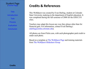 Credits & References Student Page Title Introduction Task Process Evaluation Conclusion Credits [ Teacher Page ] This WebQuest was created by Evan Darling, student at Colorado State University studying in the department of English education. It was completed during the fall semester of 2008 for the EDUC331 class.  Teachers may adapt this lesson any way they please other than for financial gain. For information, contact Evan Darling ( [email_address] ). All photos are from Flickr.com, with each photographer paid credit to under each photo.  Based on a template at  The  WebQuest  Page  and training materials from  The  WebQuest   Slideshare  Group  