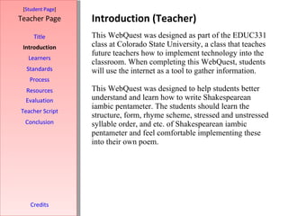 Introduction (Teacher) [ Student Page ] Title Introduction Learners Standards Process Resources Credits Teacher Page This WebQuest was designed as part of the EDUC331 class at Colorado State University, a class that teaches future teachers how to implement technology into the classroom. When completing this WebQuest, students will use the internet as a tool to gather information. This WebQuest was designed to help students better understand and learn how to write Shakespearean iambic pentameter. The students should learn the structure, form, rhyme scheme, stressed and unstressed syllable order, and etc. of Shakespearean iambic pentameter and feel comfortable implementing these into their own poem.  Evaluation Teacher Script Conclusion 
