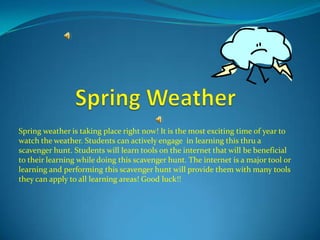 Spring weather is taking place right now! It is the most exciting time of year to
watch the weather. Students can actively engage in learning this thru a
scavenger hunt. Students will learn tools on the internet that will be beneficial
to their learning while doing this scavenger hunt. The internet is a major tool or
learning and performing this scavenger hunt will provide them with many tools
they can apply to all learning areas! Good luck!!
 