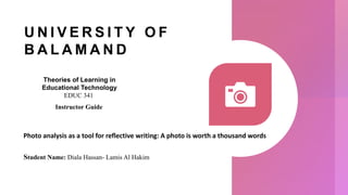 U N I V E R S I T Y O F
B A L A M A N D
Photo analysis as a tool for reflective writing: A photo is worth a thousand words
Student Name: Diala Hassan- Lamis Al Hakim
Theories of Learning in
Educational Technology
EDUC 341
Instructor Guide
 