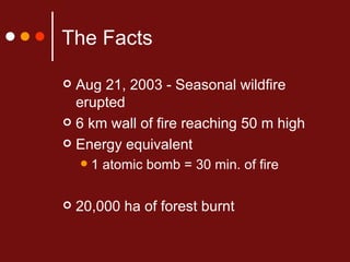 The Facts Aug 21, 2003 - Seasonal wildfire erupted 6 km wall of fire reaching 50 m high Energy equivalent 1 atomic bomb = 30 min. of fire 20,000 ha of forest burnt 