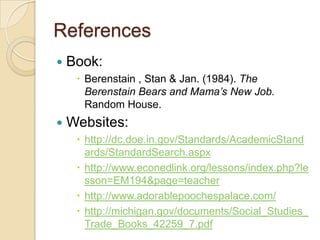 ReferencesBook:Berenstain , Stan & Jan. (1984). The Berenstain Bears and Mama’s New Job. Random House.Websites:http://dc.doe.in.gov/Standards/AcademicStandards/StandardSearch.aspxhttp://www.econedlink.org/lessons/index.php?lesson=EM194&page=teacherhttp://www.adorablepoochespalace.com/http://michigan.gov/documents/Social_Studies_Trade_Books_42259_7.pdf