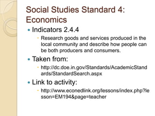 Social Studies Standard 4: EconomicsIndicators 2.4.4Research goods and services produced in the local community and describe how people can be both producers and consumers.Taken from:http://dc.doe.in.gov/Standards/AcademicStandards/StandardSearch.aspxLink to activity:http://www.econedlink.org/lessons/index.php?lesson=EM194&page=teacher