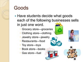 GoodsHave students decide what goods each of the following businesses sells in just one word.Grocery store—groceries Clothing store—clothing Jewelry store—jewelry Restaurants—food Toy store—toys Book store—books Gas store—fuel 