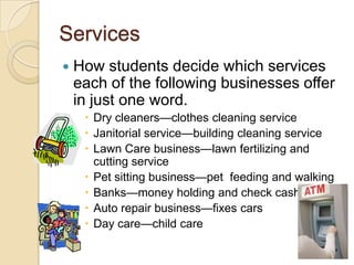 ServicesHow students decide which services each of the following businesses offer in just one word.Dry cleaners—clothes cleaning serviceJanitorial service—building cleaning serviceLawn Care business—lawn fertilizing and cutting servicePet sitting business—pet  feeding and walkingBanks—money holding and check cashingAuto repair business—fixes cars Day care—child care