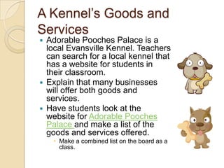 A Kennel’s Goods and ServicesAdorable Pooches Palace is a local Evansville Kennel. Teachers can search for a local kennel that has a website for students in their classroom.  Explain that many businesses will offer both goods and services.Have students look at the website for Adorable Pooches Palace and make a list of the goods and services offered.Make a combined list on the board as a class. 