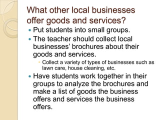 What other local businesses offer goods and services?Put students into small groups. The teacher should collect local businesses’ brochures about their goods and services. Collect a variety of types of businesses such as lawn care, house cleaning, etc.Have students work together in their groups to analyze the brochures and make a list of goods the business offers and services the business offers. 
