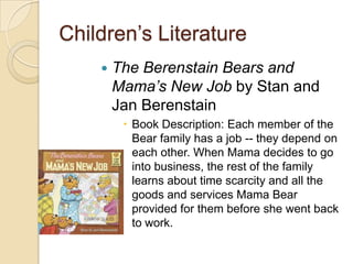 Children’s LiteratureThe Berenstain Bears and Mama’s New Job by Stan and Jan BerenstainBook Description: Each member of the Bear family has a job -- they depend on each other. When Mama decides to go into business, the rest of the family learns about time scarcity and all the goods and services Mama Bear provided for them before she went back to work. 