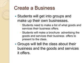 Create a BusinessStudents will get into groups and make up their own businesses. Students need to make a list of what goods and services their business offers.Students will make a brochure  advertising the goods and services their business  offers to present to the class. Groups will tell the class about their business and the goods and services it offers.
