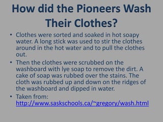 How did the Pioneers Wash Their Clothes?Clothes were sorted and soaked in hot soapy water. A long stick was used to stir the clothes around in the hot water and to pull the clothes out.Then the clothes were scrubbed on the washboard with lye soap to remove the dirt. A cake of soap was rubbed over the stains. The cloth was rubbed up and down on the ridges of the washboard and dipped in water.Taken from: http://www.saskschools.ca/~gregory/wash.html