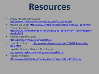 Smoky Mountain Lye Soap: http://www.smokymountainlyesoap.com/soapuses.phpMaking Lye Soap: http://www.fargolocalfoods.net/recipes/lye_soap.htmlFrontier Freedom: http://www.frontierfreedom.com/index.php?option=com_content&task=view&id=57How to Make Lye Soap:http://library.thinkquest.org/J001587/Uses of Lye Soap:      http://www.ehow.com/about_5246424_uses-lye- soap.htmlHow the Pioneers Washed Their Clothes:http://www.saskschools.ca/~gregory/wash.htmlPioneer Hygiene:http://www.brighthub.com/education/k-12/articles/30197.aspxResources