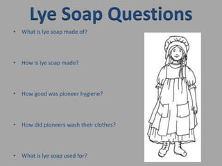 Lye Soap QuestionsWhat is lye soap made of?How is lye soap made?How good was pioneer hygiene?How did pioneers wash their clothes?What is lye soap used for?