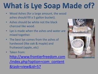 What is Lye Soap Made of?Wood Ashes (for a large amount, the wood ashes should fill a 5 gallon bucket). Ashes should be white not the black charcoal like wood. Lye is made when the ashes and water are mixed together. The best lye comes from the ashes of hardwood (like oak & maple) and fruitwood (apple,.etc)Taken from: http://www.frontierfreedom.com/index.php?option=com_content&task=view&id=57