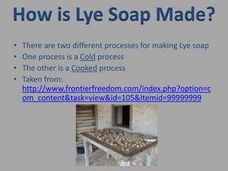 How is Lye Soap Made?There are two different processes for making Lye soapOne process is a Cold processThe other is a Cooked processTaken from: http://www.frontierfreedom.com/index.php?option=com_content&task=view&id=105&Itemid=99999999