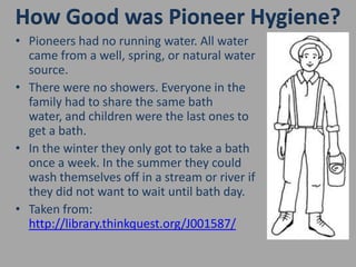 How Good was Pioneer Hygiene?Pioneers had no running water. All water came from a well, spring, or natural water source.There were no showers. Everyone in the family had to share the same bath water, and children were the last ones to get a bath. In the winter they only got to take a bath once a week. In the summer they could wash themselves off in a stream or river if they did not want to wait until bath day.Taken from: http://library.thinkquest.org/J001587/