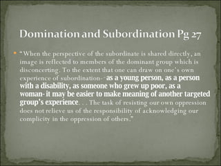 “ When the perspective of the subordinate is shared directly, an image is reflected to members of the dominant group which is disconcerting. To the extent that one can draw on one’s own experience of subordination­‑ as a young person, as a person with a disability, as someone who grew up poor, as a woman‑it may be easier to make meaning of another targeted group’s experience . . . The task of resisting our own oppression does not relieve us of the responsibility of acknowledging our complicity in the oppression of others.” 