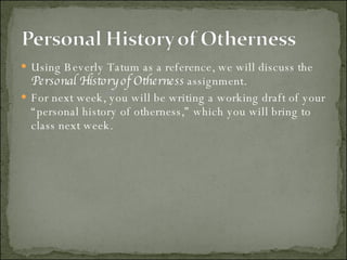 Using Beverly Tatum as a reference, we will discuss the  Personal History of Otherness  assignment. For next week, you will be writing a working draft of your “personal history of otherness,” which you will bring to class next week. 
