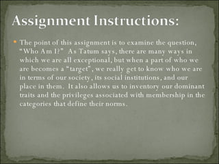 The point of this assignment is to examine the question, “Who Am I?”  As Tatum says, there are many ways in which we are all exceptional, but when a part of who we are becomes a “target”, we really get to know who we are in terms of our society, its social institutions, and our place in them.  It also allows us to inventory our dominant traits and the privileges associated with membership in the categories that define their norms.  