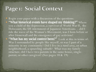 Begin your paper with a discussion of the questions:  “ What historical events have shaped my thinking?”  Where you a child of the depression, a survivor of World War II,  the Holocaust, the US internment of Japanese Americans. . .did I ride the wave of the Woman’s Movement, was I born before or after Stonewall and the emergence of gay activism? “ What has my social context been?”   Look at this in terms of:  Was I surrounded by people like myself, or was I part of a minority in my community? Did I live in a rural area, an urban neighborhood, a sprawling suburb?  What was my family structure, did I have two parents in the same house, single-parent, or other caregiver? (See pages 18 & 19) 