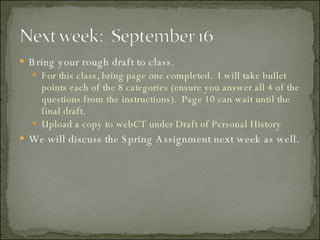 Bring your rough draft to class. For this class, bring page one completed.  I will take bullet points each of the 8 categories (ensure you answer all 4 of the questions from the instructions).  Page 10 can wait until the final draft. Upload a copy to webCT under Draft of Personal History We will discuss the Spring Assignment next week as well. 