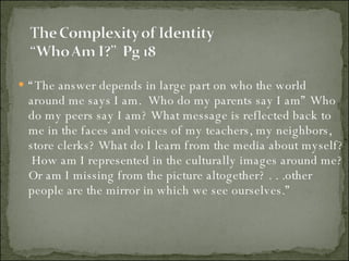 “ The answer depends in large part on who the world around me says I am.  Who do my parents say I am” Who do my peers say I am? What message is reflected back to me in the faces and voices of my teachers, my neighbors, store clerks? What do I learn from the media about myself?  How am I represented in the culturally images around me? Or am I missing from the picture altogether? . . .other people are the mirror in which we see ourselves.” 