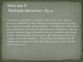 “ Common across these examples is that in the areas where a person is a member of the dominant or advantaged social group, the category is usually not mentioned. . .In Eriksonian terms, their inner experience and outer circumstance are in harmony with one another, and the image reflected by others is similar to the image within.  In the absence of dissonance, this dimension of identity escapes conscious attention. . .The parts of our identity that  do  capture our attention are those that other people notice, and that reflect back to us.” 
