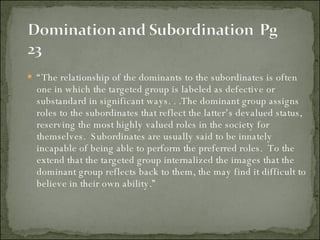“ The relationship of the dominants to the subordinates is often one in which the targeted group is labeled as defective or substandard in significant ways. . .The dominant group assigns roles to the subordinates that reflect the latter’s devalued status, reserving the most highly valued roles in the society for themselves.  Subordinates are usually said to be innately incapable of being able to perform the preferred roles.  To the extend that the targeted group internalized the images that the dominant group reflects back to them, the may find it difficult to believe in their own ability.” 