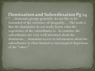 “ . . .dominant groups generally do not like to be reminded of the existence of inequality. . .The truth is that the dominants do not really know what the experience of the subordinates is.  In contrast, the subordinates are very well informed about the dominants. . .dominant access to information about the subordinates is often limited to stereotypical depictions of the “other.” 