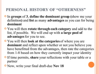 PERSONAL HISTORY OF “OTHERNESS” In  groups  of  3 ,  define the dominant group ( show me your definition )  and  list  as many  advantages  as you can for being  dominant You will then  rotate through each category  and add to the list, if possible.  We will end up with  a large pool of advantages  for you to see. You will then  look at the categories  of where you are  dominant  and reflect upon whether or not you believe you have benefitted from the advantages, then rate the categories from 1-8 based on how they currently impact your identity If time permits,  share  your reflections with your table or a partner Now, write your final draft-due  Nov 18 