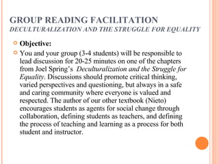 GROUP READING FACILITATION DECULTURALIZATION AND THE STRUGGLE FOR   EQUALITY Objective:   You and your group (3-4 students) will be responsible to lead discussion for 20-25 minutes on one of the chapters from Joel Spring’s  Deculturalization and the Struggle for Equality . Discussions should promote critical thinking, varied perspectives and questioning, but always in a safe and caring community where everyone is valued and respected. The author of our other textbook (Nieto) encourages students as agents for social change through collaboration, defining students as teachers, and defining the process of teaching and learning as a process for both student and instructor.  