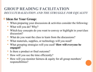 GROUP READING FACILITATION DECULTURALIZATION AND THE STRUGGLE FOR   EQUALITY Ideas for Your Group: When preparing your discussions & activities consider the following: What will you do? Why? Which key concepts do you want to convey or highlight in your/class discussion? What do you want the class to learn from the discussions? What materials, supplies, or technology will you need? What grouping strategies will you used?  How will everyone be engaged ? Is there a product or final outcome? How will you use the time efficiently? How will you monitor fairness & equity for all group members’ responsibilities? 