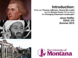 Introduction:
What can Thomas Jefferson, Osama Bin Laden
           and the Roman Forum Tell Us About
        the Changing Classroom Landscape?

                           Jason Neiffer
                              EDUC 370
                           Summer 2012
 
