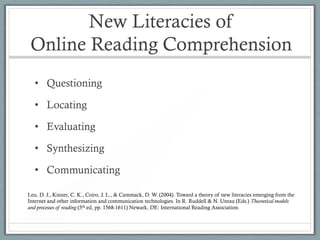 New Literacies of
 Online Reading Comprehension
   • Questioning

   • Locating

   • Evaluating

   • Synthesizing

   • Communicating

Leu, D. J., Kinzer, C. K., Coiro, J. L., & Cammack, D. W. (2004). Toward a theory of new literacies emerging from the
Internet and other information and communication technologies. In R. Ruddell & N. Unrau (Eds.) Theoretical models
and processes of reading (5th ed, pp. 1568-1611) Newark, DE: International Reading Association.
 