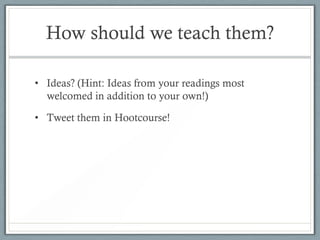 How should we teach them?

• Ideas? (Hint: Ideas from your readings most
  welcomed in addition to your own!)

• Tweet them in Hootcourse!
 