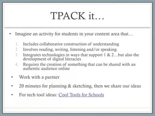 TPACK it…
• Imagine an activity for students in your content area that…

    1.     Includes collaborative construction of understanding
    2.     Involves reading, writing, listening and/or speaking
    3.     Integrates technologies in ways that support 1 & 2…but also the
           development of digital literacies
    4.     Requires the creation of something that can be shared with an
           authentic audience online

•        Work with a partner
•        20 minutes for planning & sketching, then we share our ideas
•        For tech tool ideas: Cool Tools for Schools
 